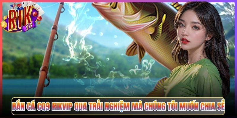 Bắn Cá CQ9 Rikvip Qua Trải Nghiệm Mà Chúng Tôi Muốn Chia Sẻ